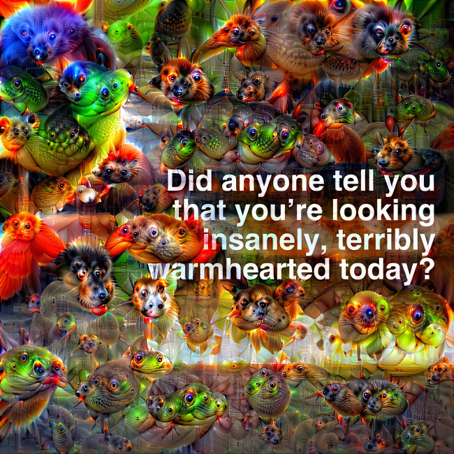 Did anyone tell you that you're looking insanely, terribly warm-hearted today?